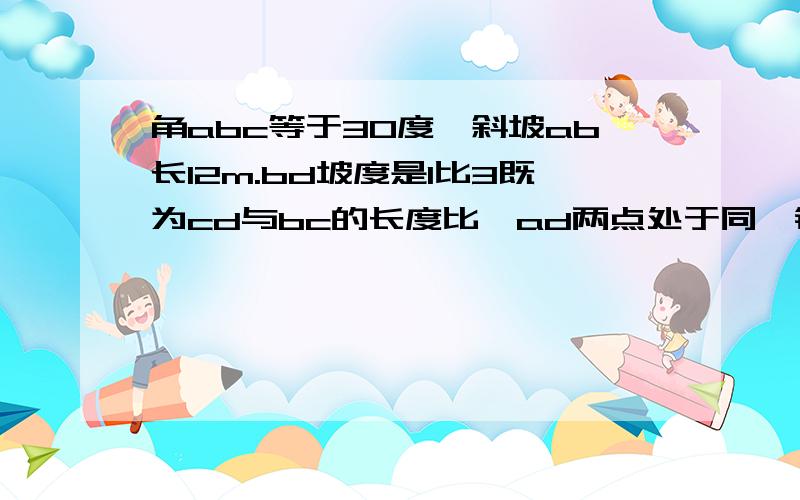 角abc等于30度,斜坡ab长12m.bd坡度是1比3既为cd与bc的长度比,ad两点处于同一铅垂线上,求ad的高度