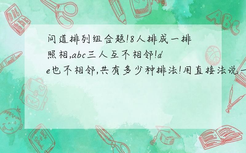 问道排列组合题!8人排成一排照相,abc三人互不相邻!de也不相邻,共有多少种排法!用直接法说一下,并解释清楚些,