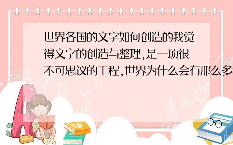 世界各国的文字如何创造的我觉得文字的创造与整理,是一项很不可思议的工程,世界为什么会有那么多种文字,会有那么完整的文字体系,会不会与史前文明留下的有关?