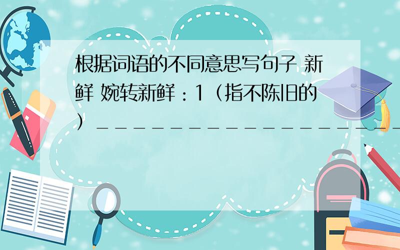 根据词语的不同意思写句子 新鲜 婉转新鲜：1（指不陈旧的）________________________2（指很少见到的）_______________________婉转：1（歌曲动听）__________________________2（表达意思婉转）__________________