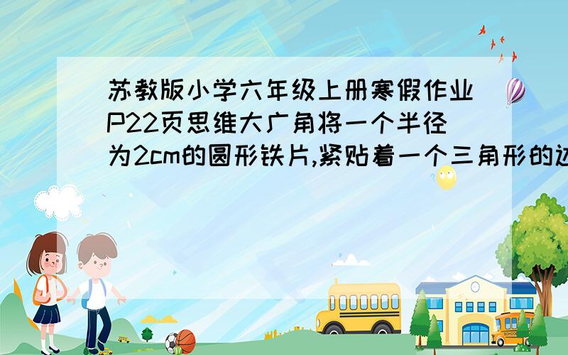 苏教版小学六年级上册寒假作业P22页思维大广角将一个半径为2cm的圆形铁片,紧贴着一个三角形的边缘滚动（如图）,三角形的三条边分别长3cm,4cm,5cm,当铁片滚动回出发的位置时,铁片的圆心经