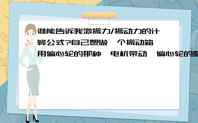 谁能告诉我激振力/振动力的计算公式?自己想做一个振动箱,用偏心轮的那种,电机带动,偏心轮的数据该怎么计算?用哪个公式?具体单位说一下!