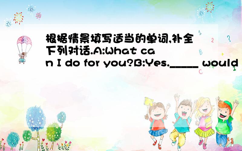 根据情景填写适当的单词,补全下列对话.A:What can I do for you?B:Yes._____ would you like?C:I don't konw.B:Well,would you like _______to eat?What _____ some pieces of bread?C:No,______.I ______ I'd like a bottle of pop.What about you?B: