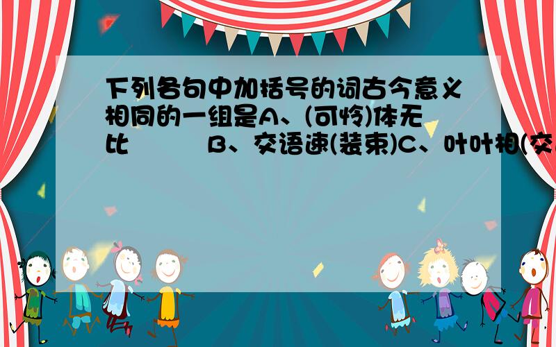 下列各句中加括号的词古今意义相同的一组是A、(可怜)体无比　　　B、交语速(装束)C、叶叶相(交通)　　　D、汝岂得(自由)E、(共事)二三年　　　F、(进退)无颜仪G、既欲结(大义)　　　H、寡