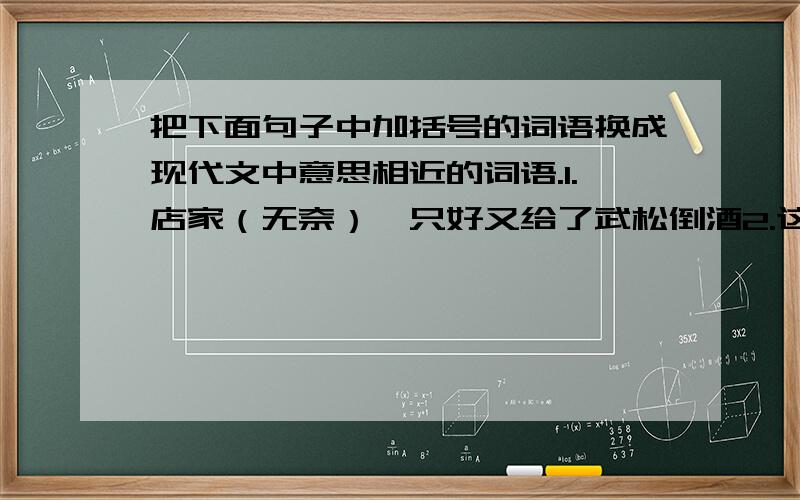 把下面句子中加括号的词语换成现代文中意思相近的词语.1.店家（无奈）,只好又给了武松倒酒2.这时候天快晚了,你还过冈,（岂）不白白送了自家性命?3.请（勿）自误