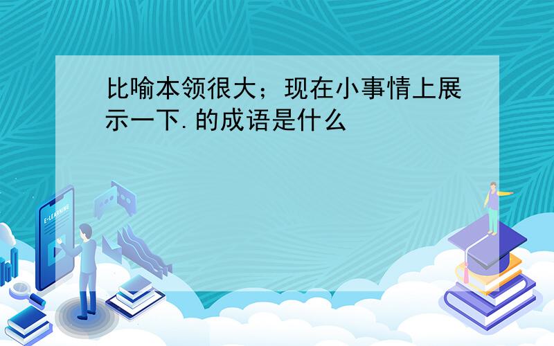 比喻本领很大；现在小事情上展示一下.的成语是什么