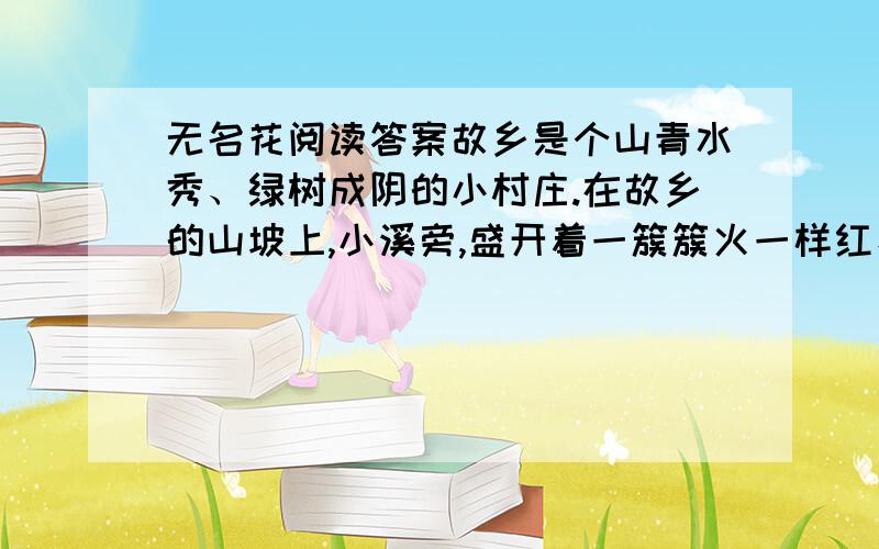 无名花阅读答案故乡是个山青水秀、绿树成阴的小村庄.在故乡的山坡上,小溪旁,盛开着一簇簇火一样红、雪－样白的小野花.村里的孩子们都叫它“无名花”.春天,我来到山坡上,那些无名花在