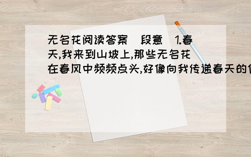 无名花阅读答案（段意）1.春天,我来到山坡上,那些无名花在春风中频频点头,好像向我传递春天的信息；夏天,我来到小溪旁,那些无名花舒展腰肢向我招手,仿佛对我倾诉大自然芳香的话语.每