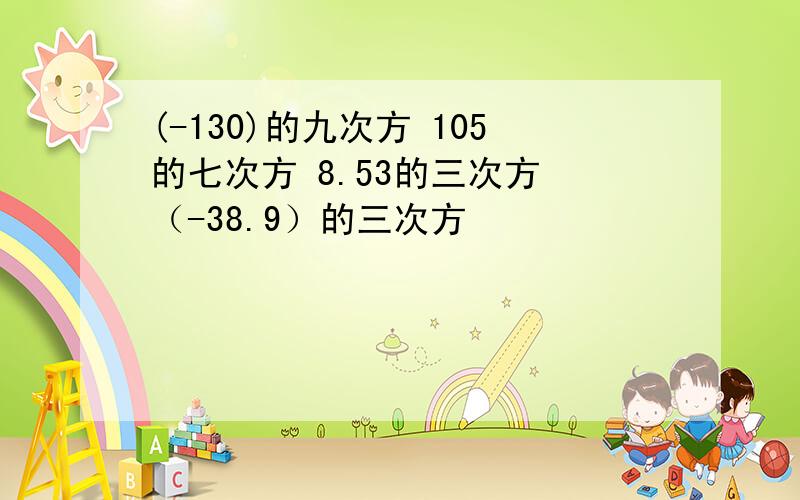 (-130)的九次方 105的七次方 8.53的三次方 （-38.9）的三次方