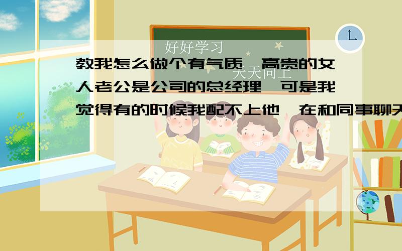 教我怎么做个有气质,高贵的女人老公是公司的总经理,可是我觉得有的时候我配不上他,在和同事聊天时,【和我同等级的】都不把我当女人看,在老公朋友面前我则是一个不爱说话的女人,我想