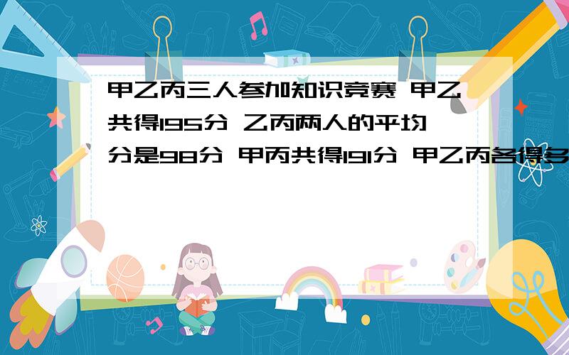 甲乙丙三人参加知识竞赛 甲乙共得195分 乙丙两人的平均分是98分 甲丙共得191分 甲乙丙各得多少分