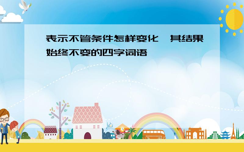 表示不管条件怎样变化,其结果始终不变的四字词语