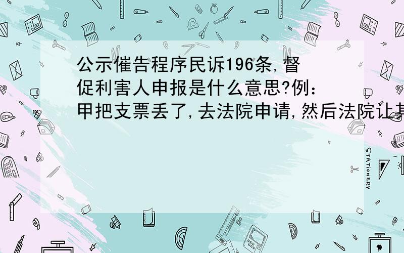 公示催告程序民诉196条,督促利害人申报是什么意思?例：甲把支票丢了,去法院申请,然后法院让其支付方停止支付.等够期限不就可以了?让利害关系人申报又是什么意思?