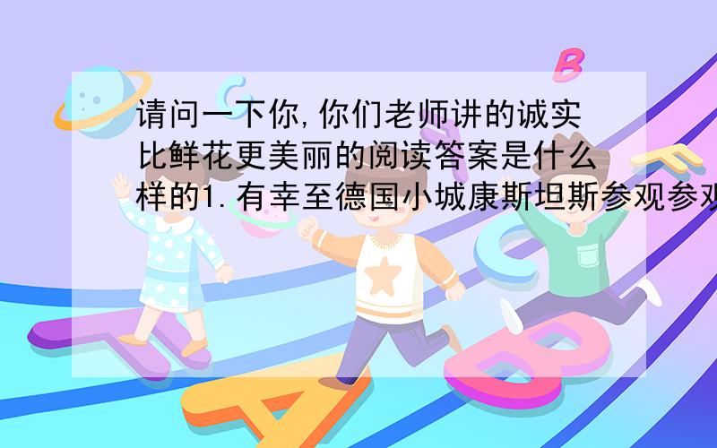 请问一下你,你们老师讲的诚实比鲜花更美丽的阅读答案是什么样的1.有幸至德国小城康斯坦斯参观参观,颇感新鲜,印象深刻.古城二战时未遭盟军飞机轰炸,也未遭现代工业的污染,故天空湛蓝,