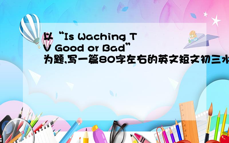 以“Is Waching TV Good or Bad”为题,写一篇80字左右的英文短文初三水平就好!