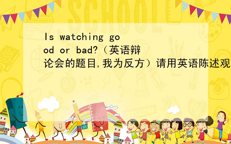 Is watching good or bad?（英语辩论会的题目,我为反方）请用英语陈述观点,最好有中文解释.越多越好.求你们了,赶紧啊.明天要用,过了今天就不要了啊.不好意思 是Is watching cartoon good or bad?