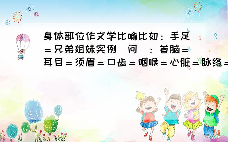 身体部位作文学比喻比如：手足＝兄弟姐妹实例（问）：首脑＝耳目＝须眉＝口齿＝咽喉＝心脏＝脉络＝骨干＝骨肉＝手腕＝心腹＝心肝＝肺腑＝心血＝胃口＝脸面＝在8月29日前回答!好的话