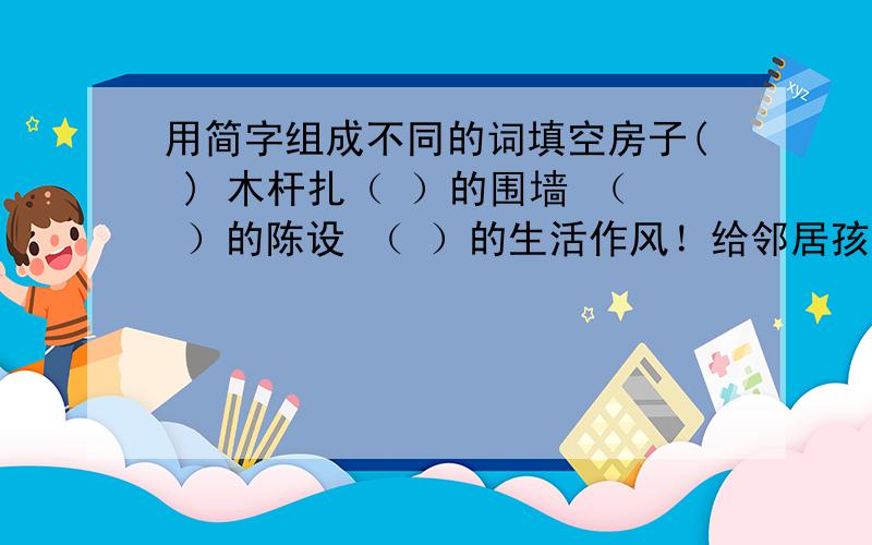 用简字组成不同的词填空房子( ) 木杆扎（ ）的围墙 （ ）的陈设 （ ）的生活作风！给邻居孩子问题，顺便问一下女友每天要求含我jj，我都郁闷了，我解大手的时候他把我jj虑起来想含棒棒