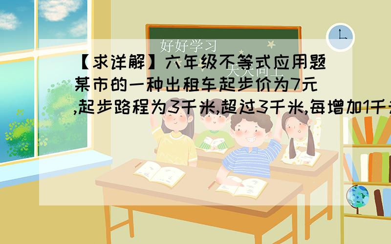 【求详解】六年级不等式应用题某市的一种出租车起步价为7元,起步路程为3千米,超过3千米,每增加1千米加价2.4元（不足1千米按1千米计价）,求甲地到乙地的路程最多是多少?要用不等式或者