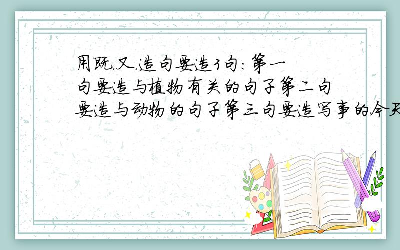 用既.又.造句要造3句：第一句要造与植物有关的句子第二句要造与动物的句子第三句要造写事的今天就要回答,越多越好,被采纳者重重有赏