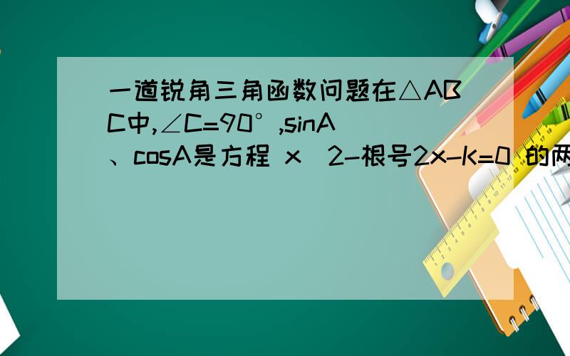 一道锐角三角函数问题在△ABC中,∠C=90°,sinA、cosA是方程 x^2-根号2x-K=0 的两个根,求k的值和∠A,∠B的度数.介绍一下思路即可...最后答案要不要无所谓