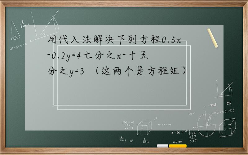 用代入法解决下列方程0.5x-0.2y=4七分之x-十五分之y=3 （这两个是方程组）