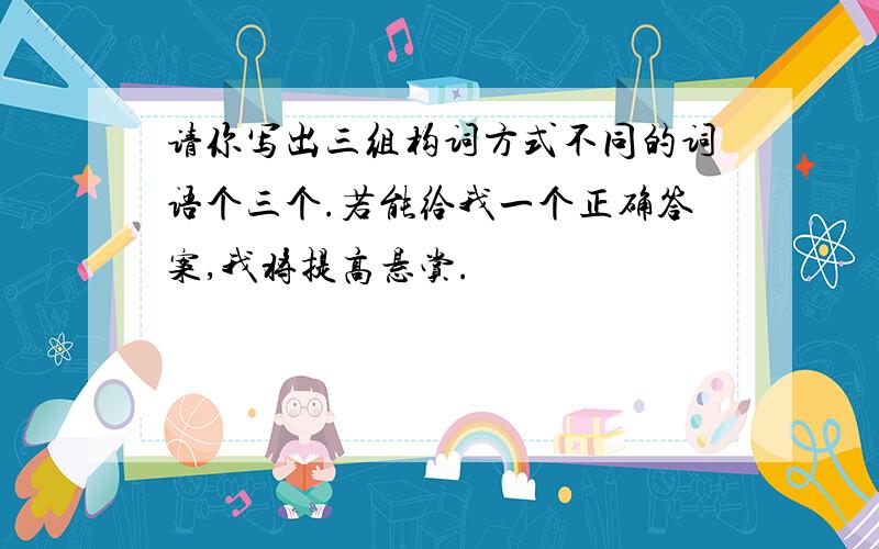 请你写出三组构词方式不同的词语个三个.若能给我一个正确答案,我将提高悬赏.