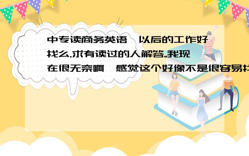 中专读商务英语、以后的工作好找么.求有读过的人解答。我现在很无奈啊、感觉这个好像不是很容易找到工作。欲哭无泪哇`~有经验的人、详细说明下。杯具