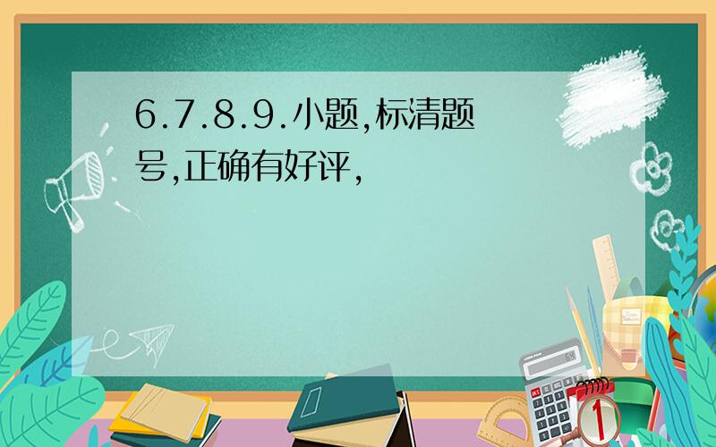 6.7.8.9.小题,标清题号,正确有好评,