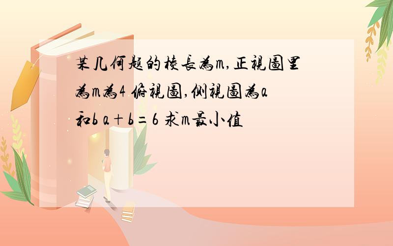 某几何题的棱长为m,正视图里为m为4 俯视图,侧视图为a和b a+b=6 求m最小值