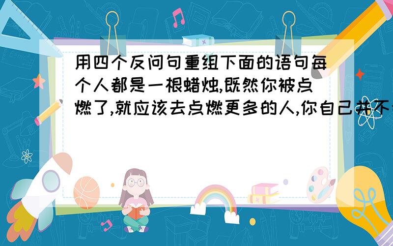 用四个反问句重组下面的语句每个人都是一根蜡烛,既然你被点燃了,就应该去点燃更多的人,你自己并不会燃烧的更快,世界却因此变得更加光明美好.