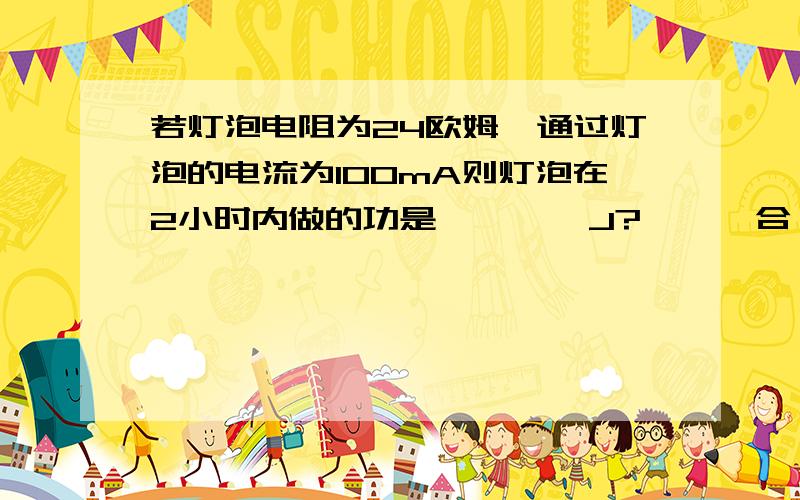 若灯泡电阻为24欧姆,通过灯泡的电流为100mA则灯泡在2小时内做的功是        J?      合   度?