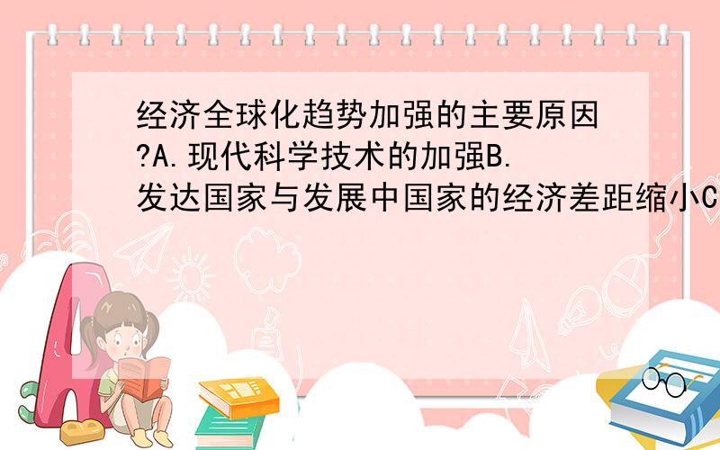 经济全球化趋势加强的主要原因?A.现代科学技术的加强B.发达国家与发展中国家的经济差距缩小C.世界出现和平稳定局面D.经济区域集团化趋势减弱哪一个?.