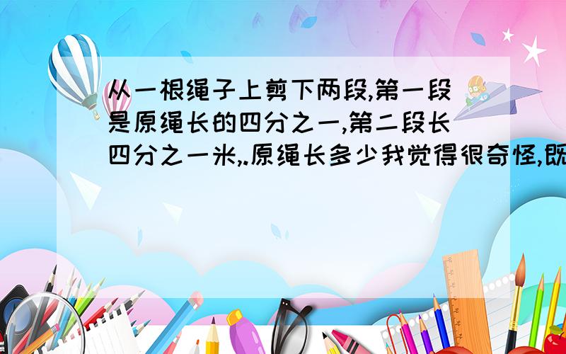 从一根绳子上剪下两段,第一段是原绳长的四分之一,第二段长四分之一米,.原绳长多少我觉得很奇怪,既然第一段占原绳长的四分之一了,那么第二段就是占原绳的四分之三了,四分之三比四分之