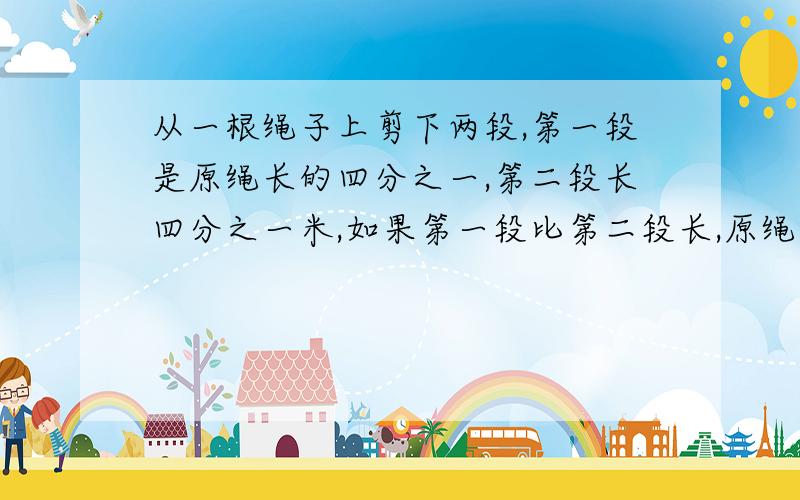 从一根绳子上剪下两段,第一段是原绳长的四分之一,第二段长四分之一米,如果第一段比第二段长,原绳长多少我觉得很奇怪,既然第一段占原绳长的四分之一了,那么第二段就是占原绳长的四分