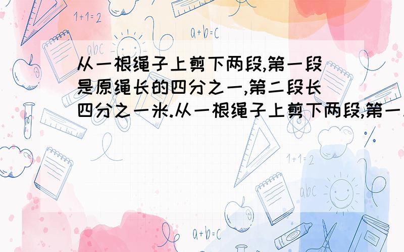 从一根绳子上剪下两段,第一段是原绳长的四分之一,第二段长四分之一米.从一根绳子上剪下两段,第一段是原绳长的四分之一,第二段长四分之一米,如果第一段比第二段长,原绳长多少?要列式