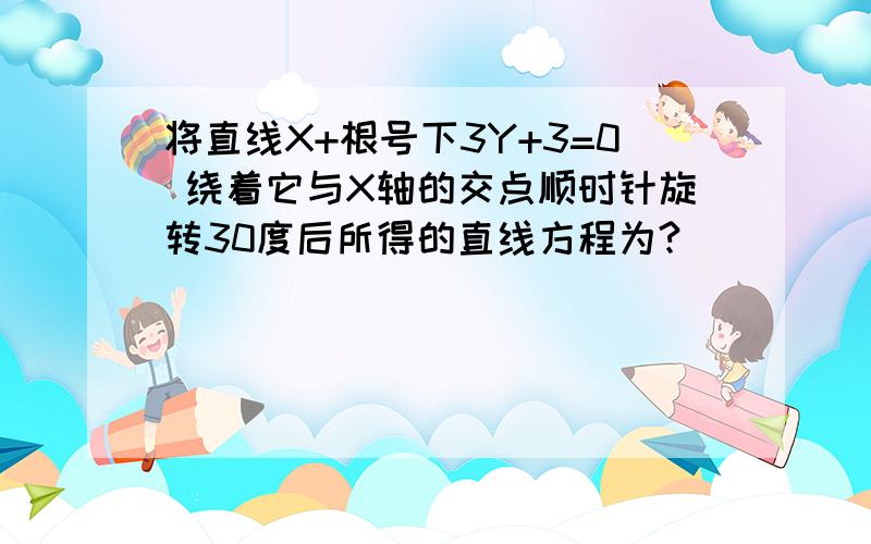 将直线X+根号下3Y+3=0 绕着它与X轴的交点顺时针旋转30度后所得的直线方程为?