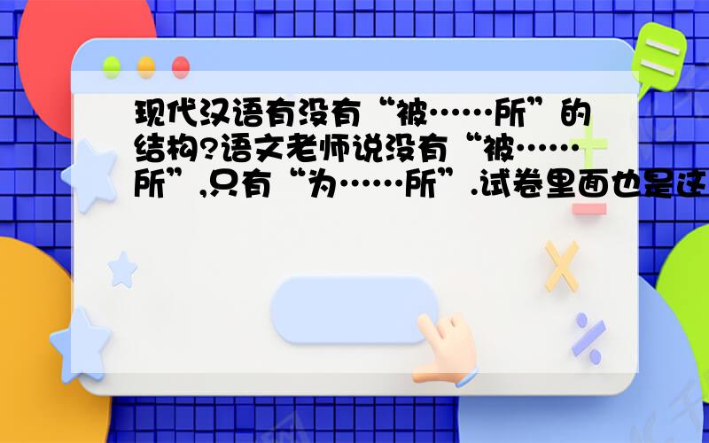 现代汉语有没有“被……所”的结构?语文老师说没有“被……所”,只有“为……所”.试卷里面也是这么说.可是现代汉语词典第五版里面却说“所”可以和“被”连用形成“被……所”结构