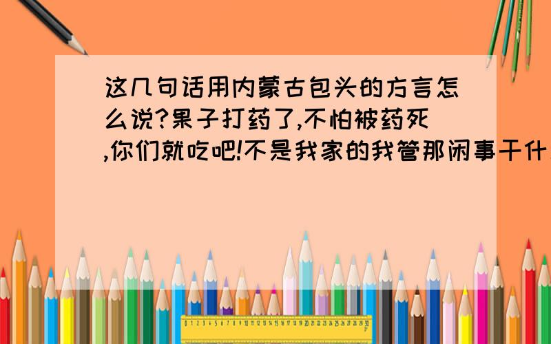 这几句话用内蒙古包头的方言怎么说?果子打药了,不怕被药死,你们就吃吧!不是我家的我管那闲事干什么?果子真打药了,我不骗你们,吃之前别忘了先洗洗,吃出人命来我可不负责任.