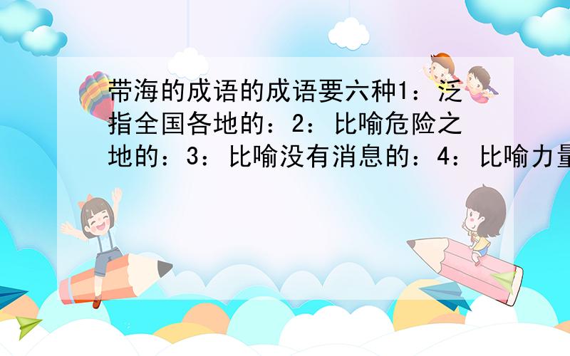 带海的成语的成语要六种1：泛指全国各地的：2：比喻危险之地的：3：比喻没有消息的：4：比喻力量强大的：5：形容人数众多的:6：形容东西难找的：