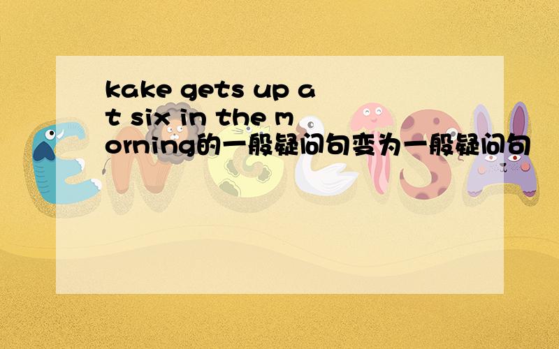 kake gets up at six in the morning的一般疑问句变为一般疑问句