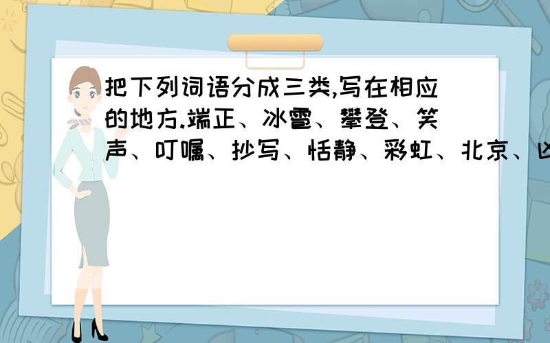 把下列词语分成三类,写在相应的地方.端正、冰雹、攀登、笑声、叮嘱、抄写、恬静、彩虹、北京、凶恶、马把下列词语分成三类,写在相应的地方.端正、冰雹、攀登、笑声、叮嘱、抄写、恬