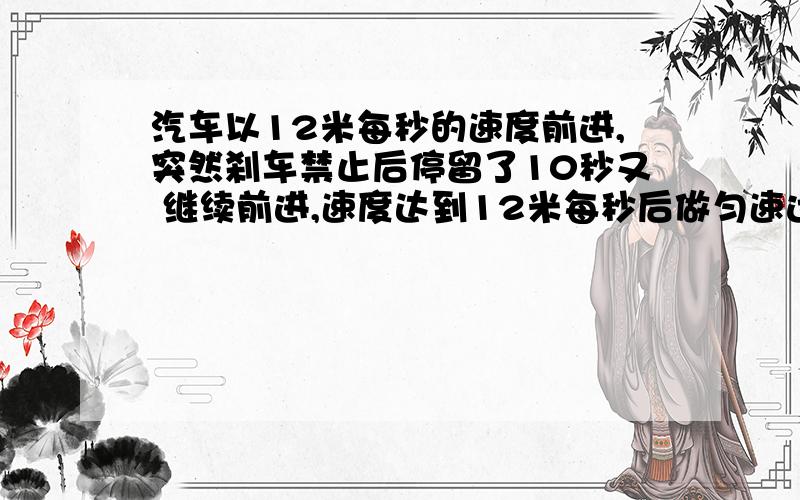 汽车以12米每秒的速度前进,突然刹车禁止后停留了10秒又 继续前进,速度达到12米每秒后做匀速运动.设刹车和起步都可以看作作匀速直线运动已经刹车时的加速度为4米每秒,起步是的加速度为2