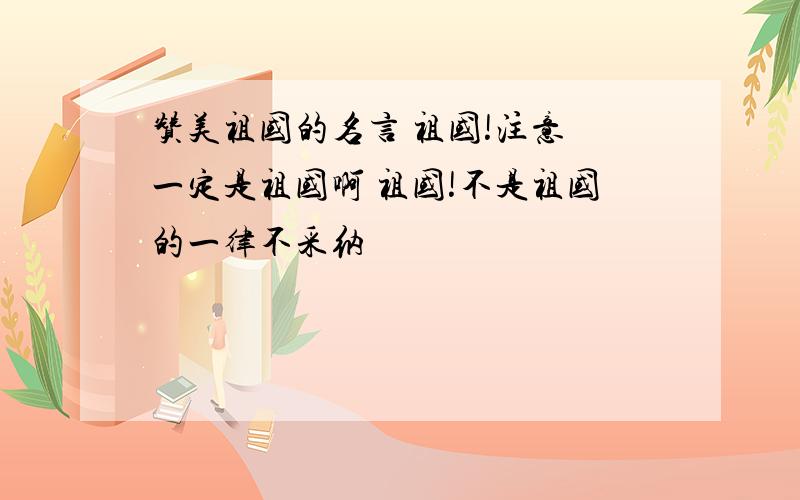 赞美祖国的名言 祖国!注意 一定是祖国啊 祖国!不是祖国的一律不采纳