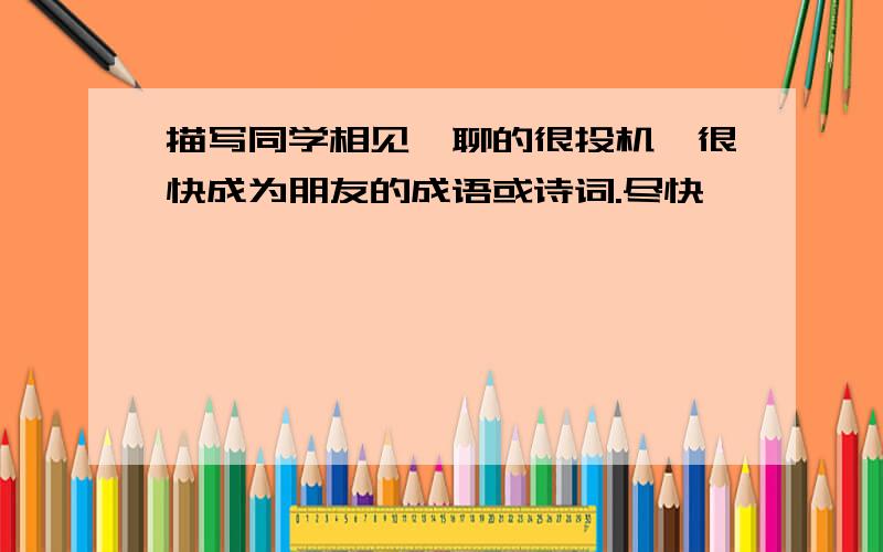 描写同学相见,聊的很投机,很快成为朋友的成语或诗词.尽快