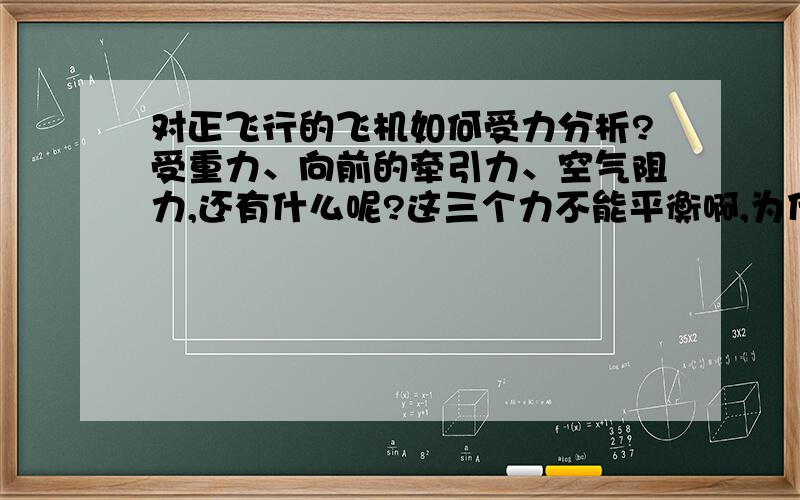 对正飞行的飞机如何受力分析?受重力、向前的牵引力、空气阻力,还有什么呢?这三个力不能平衡啊,为什么没掉下来?整体分析