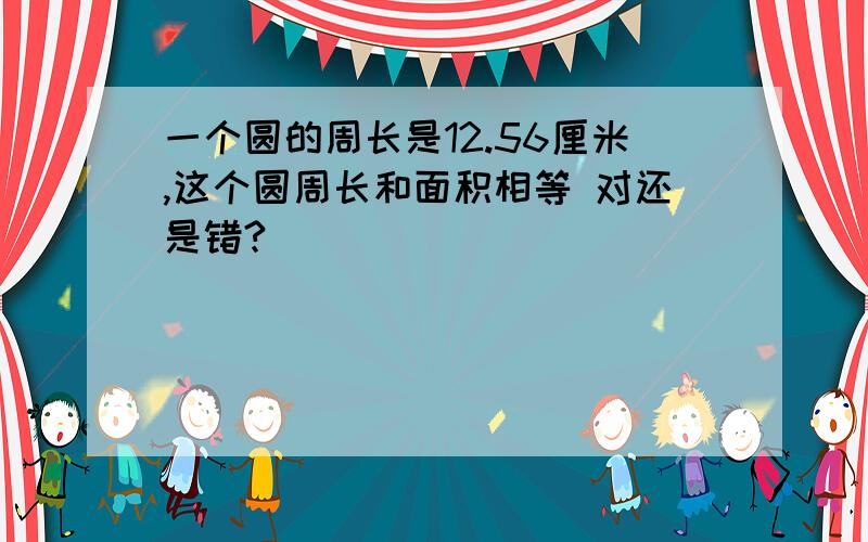 一个圆的周长是12.56厘米,这个圆周长和面积相等 对还是错?