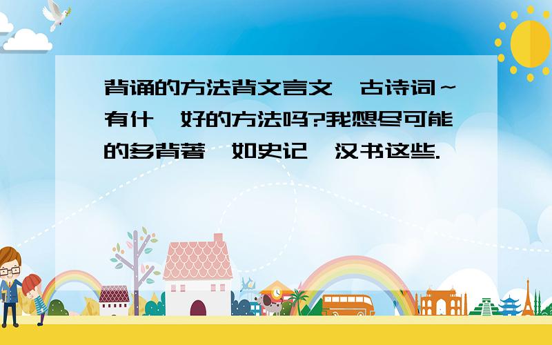 背诵的方法背文言文,古诗词～有什麽好的方法吗?我想尽可能的多背著,如史记,汉书这些.