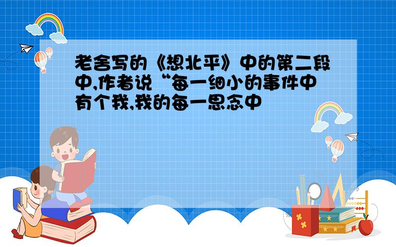 老舍写的《想北平》中的第二段中,作者说“每一细小的事件中有个我,我的每一思念中