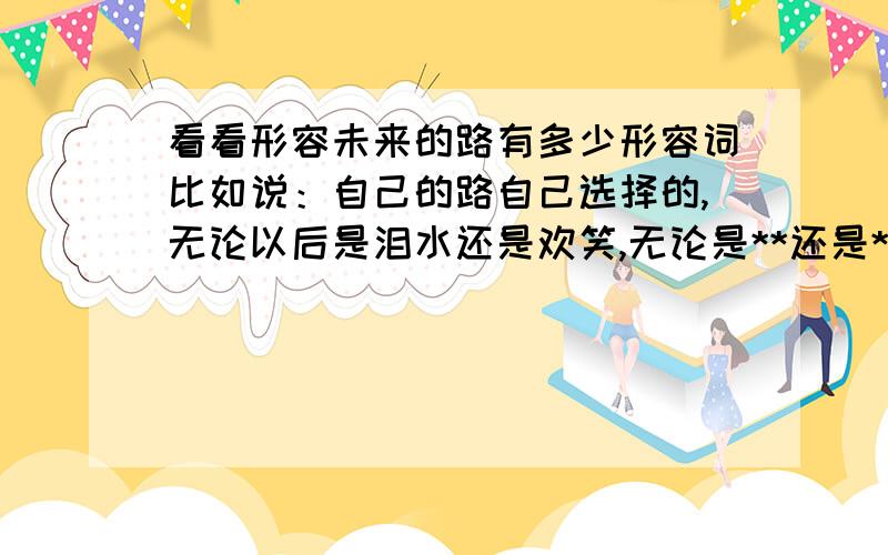 看看形容未来的路有多少形容词比如说：自己的路自己选择的,无论以后是泪水还是欢笑,无论是**还是**